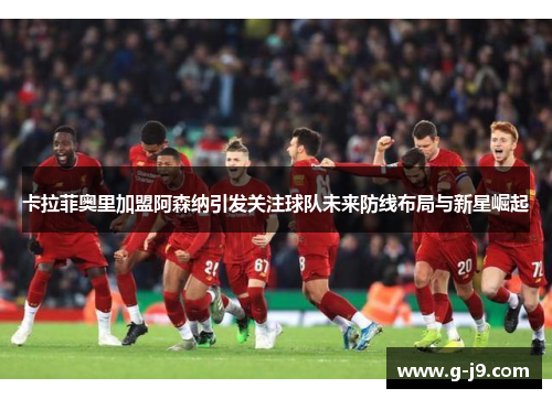 卡拉菲奥里加盟阿森纳引发关注球队未来防线布局与新星崛起 卡拉菲奥里加盟阿森纳引发关注球队未来防线布局与新星崛起