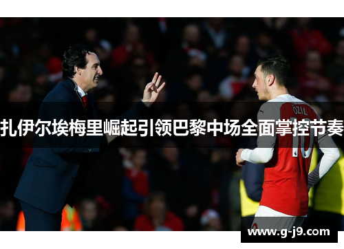 扎伊尔埃梅里崛起引领巴黎中场全面掌控节奏