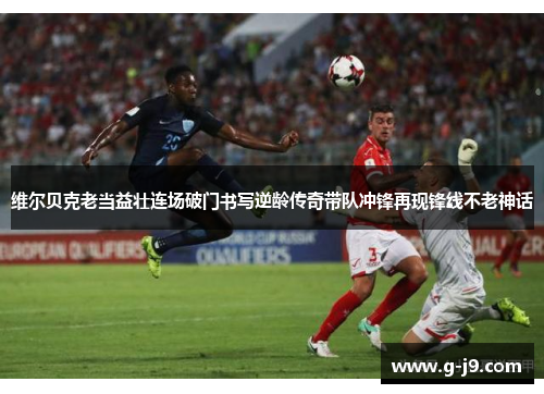 维尔贝克老当益壮连场破门书写逆龄传奇带队冲锋再现锋线不老神话