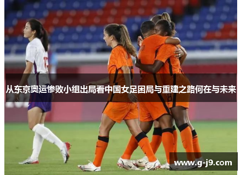 从东京奥运惨败小组出局看中国女足困局与重建之路何在与未来