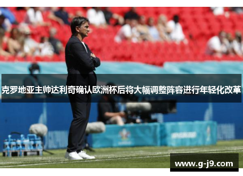 克罗地亚主帅达利奇确认欧洲杯后将大幅调整阵容进行年轻化改革