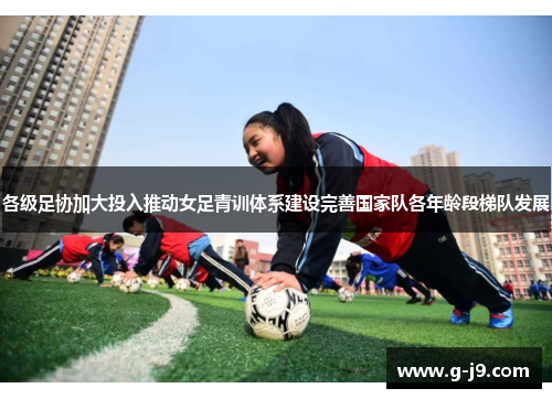 各级足协加大投入推动女足青训体系建设完善国家队各年龄段梯队发展