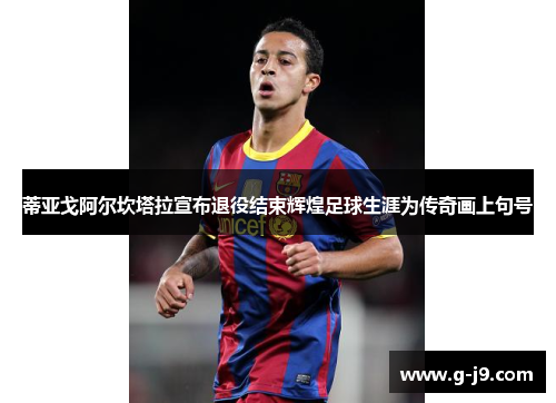 蒂亚戈阿尔坎塔拉宣布退役结束辉煌足球生涯为传奇画上句号