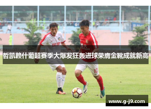 哲凯赖什葡超赛季大爆发狂轰进球荣膺金靴成就新高