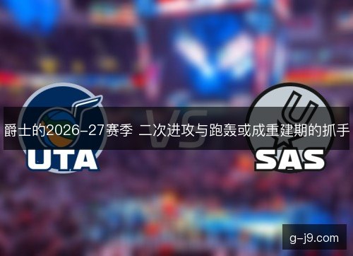 爵士的2026-27赛季 二次进攻与跑轰或成重建期的抓手