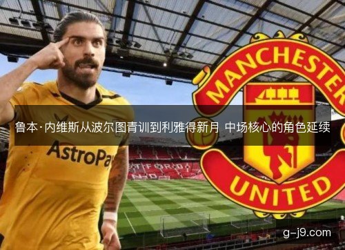 鲁本·内维斯从波尔图青训到利雅得新月 中场核心的角色延续